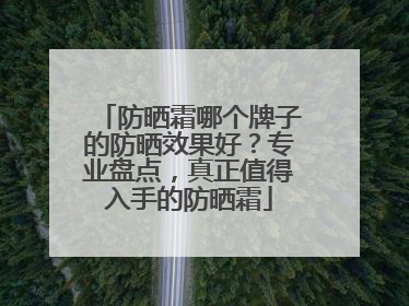 防晒霜哪个牌子的防晒效果好？专业盘点，真正值得入手的防晒霜
