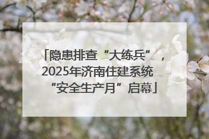 隐患排查“大练兵”，2025年济南住建系统“安全生产月”启幕