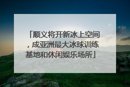顺义将开新冰上空间，成亚洲最大冰球训练基地和休闲娱乐场所