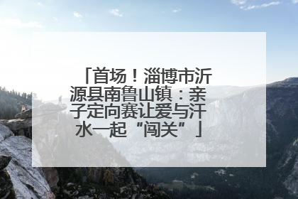 首场！淄博市沂源县南鲁山镇：亲子定向赛让爱与汗水一起“闯关”