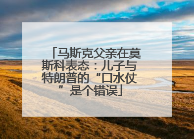 马斯克父亲在莫斯科表态：儿子与特朗普的“口水仗”是个错误