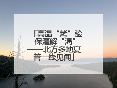 高温“烤”验 保灌解“渴”——北方多地夏管一线见闻