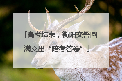 高考结束，衡阳交警圆满交出“陪考答卷”