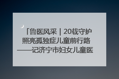 鲁医风采｜20载守护 照亮孤独症儿童前行路——记济宁市妇女儿童医院儿童康复中心主任、副主任技师赵淑珍