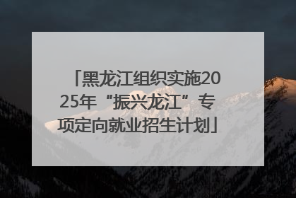 黑龙江组织实施2025年“振兴龙江”专项定向就业招生计划