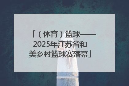 （体育）篮球——2025年江苏省和美乡村篮球赛落幕