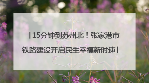 15分钟到苏州北！张家港市铁路建设开启民生幸福新时速