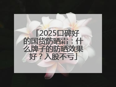 2025口碑好的国货防晒霜：什么牌子的防晒效果好？入股不亏