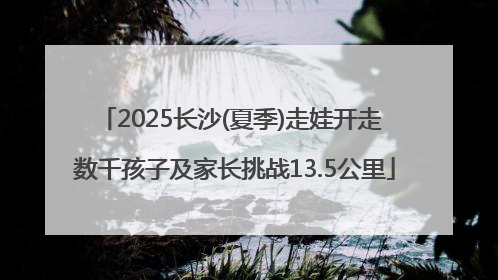 2025长沙(夏季)走娃开走 数千孩子及家长挑战13.5公里